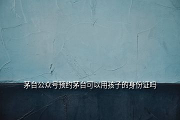 茅臺公眾號預約茅臺可以用孩子的身份證嗎