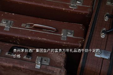 貴州茅臺酒廠集團生產的富貴萬年禮品酒牛勁十足的價格