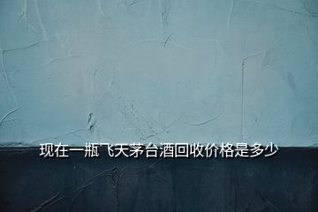 現在一瓶飛天茅臺酒回收價格是多少