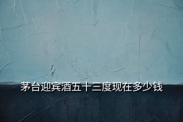 茅臺迎賓酒五十三度現在多少錢