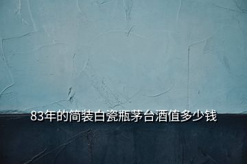 83年的簡裝白瓷瓶茅臺酒值多少錢