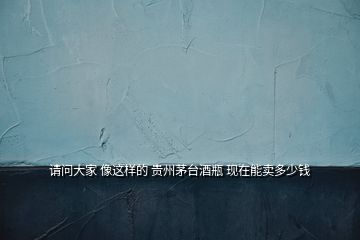請問大家 像這樣的 貴州茅臺酒瓶 現在能賣多少錢