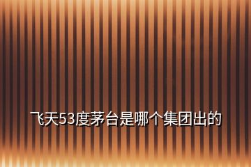 飛天53度茅臺是哪個集團出的