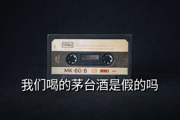 我們喝的茅臺(tái)酒是假的嗎