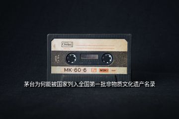 茅臺為何能被國家列入全國第一批非物質文化遺產名錄
