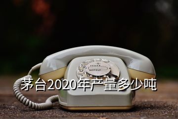 茅臺2020年產量多少噸