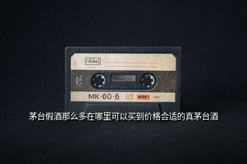 茅臺假酒那么多在哪里可以買到價格合適的真茅臺酒