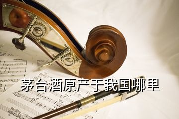 茅臺酒原產于我國哪里