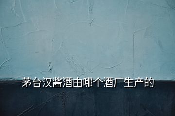 茅臺漢醬酒由哪個酒廠生產的