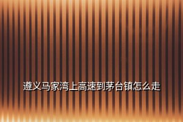 遵義馬家灣上高速到茅臺鎮怎么走