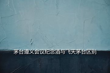 茅臺遵義會議紀念酒與飛天茅臺區別