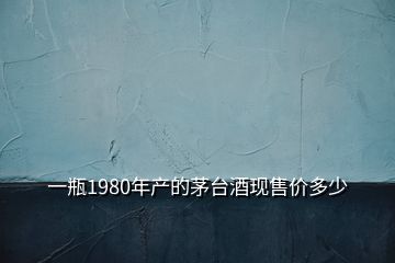 一瓶1980年產(chǎn)的茅臺酒現(xiàn)售價(jià)多少