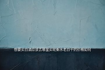 想要買白酒應該去哪里買呢衡水老白干的價格如何
