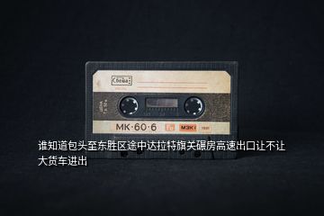 誰知道包頭至東勝區途中達拉特旗關碾房高速出口讓不讓大貨車進出