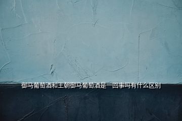 御馬葡萄酒和王朝御馬葡萄酒是一回事嗎有什么區別