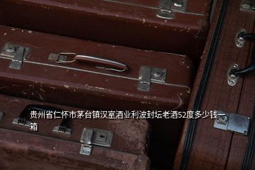 貴州省仁懷市茅臺鎮漢室酒業利波封壇老酒52度多少錢一箱