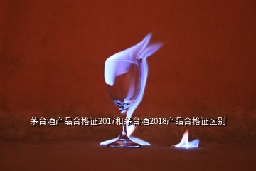 茅臺酒產(chǎn)品合格證2017和茅臺酒2018產(chǎn)品合格證區(qū)別