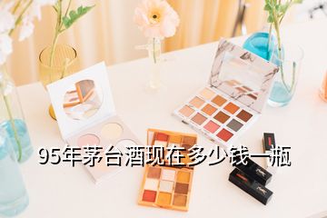 95年茅臺酒現在多少錢一瓶