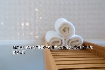 請問貴州茅臺酒廠集團技術開發公司的祝尊富貴15年典藏酒怎么樣