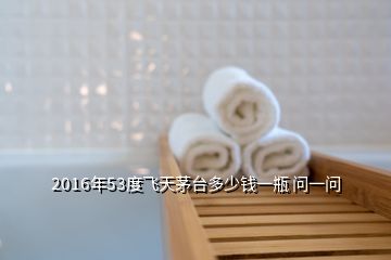 2016年53度飛天茅臺多少錢一瓶 問一問
