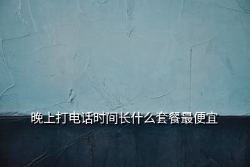 晚上打電話時間長什么套餐最便宜