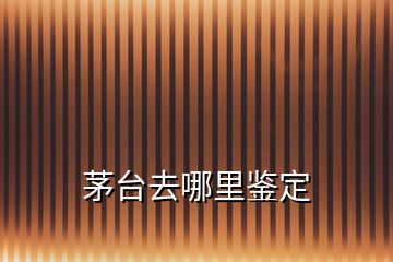 茅臺去哪里鑒定