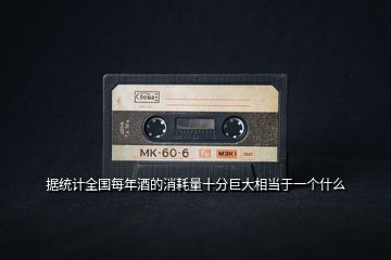 據統計全國每年酒的消耗量十分巨大相當于一個什么