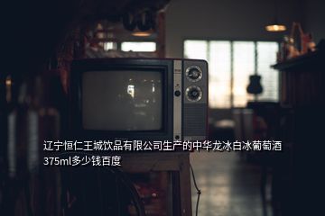 遼寧恒仁王城飲品有限公司生產的中華龍冰白冰葡萄酒375ml多少錢百度