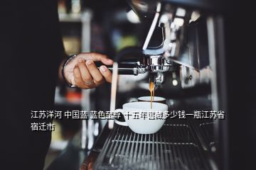 江蘇洋河 中國藍 藍色至尊 十五年窖藏多少錢一瓶江蘇省宿遷市