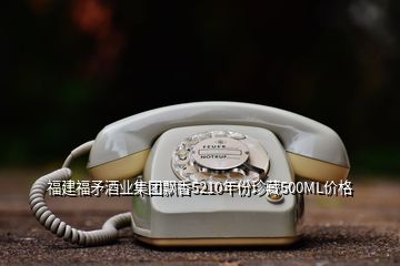 福建福矛酒業集團飄香5210年份珍藏500ML價格