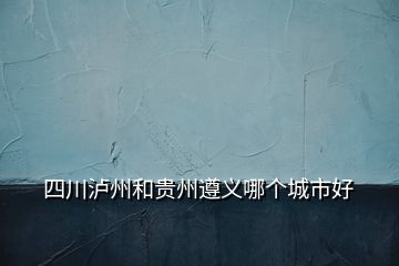 四川瀘州和貴州遵義哪個(gè)城市好