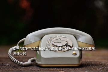 南寧鼎酷KTV過生日怎么消費的要準確一點的答案百威啤酒多少錢