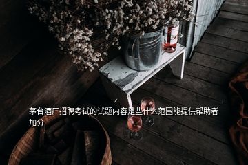 茅臺酒廠招聘考試的試題內容是些什么范圍能提供幫助者加分
