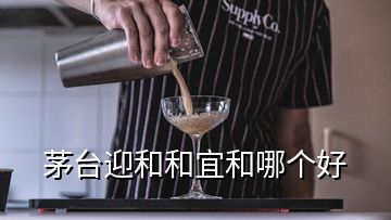 茅臺迎和和宜和哪個好