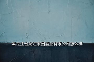 黑龍江省龍江家園酒業有限公司怎么樣
