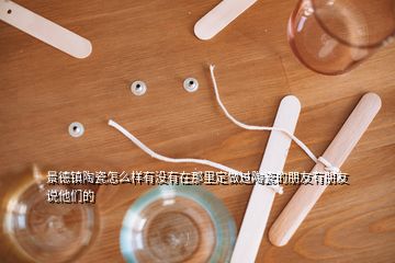 景德鎮陶瓷怎么樣有沒有在那里定做過陶瓷的朋友有朋友說他們的