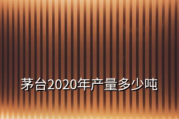 茅臺(tái)2020年產(chǎn)量多少噸