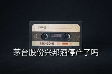 茅臺股份興邦酒停產了嗎