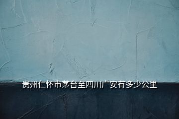 貴州仁懷市茅臺至四川廣安有多少公里