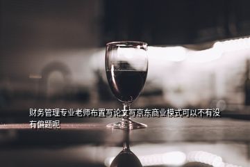 財務管理專業老師布置寫論文寫京東商業模式可以不有沒有偏題呢