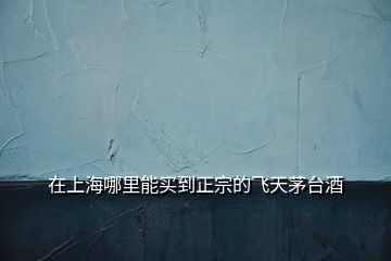 在上海哪里能買到正宗的飛天茅臺酒