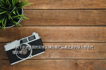 請問下中酒連鎖的實體店鋪在哪產品最近賣的很火想去代理實地