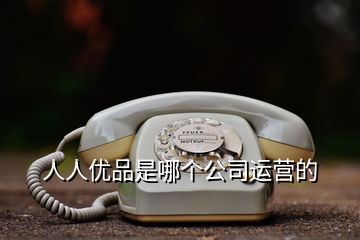 人人優品是哪個公司運營的