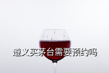 遵義買茅臺需要預約嗎