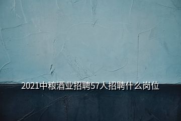 2021中糧酒業招聘57人招聘什么崗位