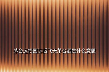 茅臺(tái)運(yùn)損國(guó)際版飛天茅臺(tái)酒是什么意思