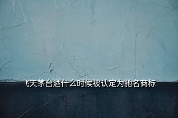 飛天茅臺酒什么時候被認定為馳名商標