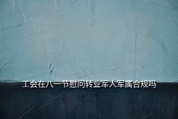 工會在八一節慰問轉業軍人軍屬合規嗎
