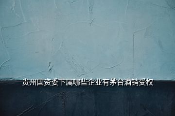 貴州國資委下屬哪些企業有茅臺酒銷受權