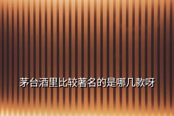 茅臺酒里比較著名的是哪幾款呀